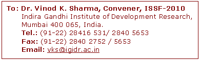 Text Box: To: Dr. Vinod K. Sharma, Convener, ISSF-2010
      Indira Gandhi Institute of Development Research, 
      Mumbai 400 065, India. 
      Tel.: (91-22) 28416 531/ 2840 5653 
      Fax: (91-22) 2840 2752 / 5653 
      Email: vks@igidr.ac.in 



